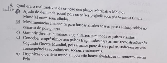 Qual era o real motivos da criação dos planos Marshall e Molotov
Ajuda de demanda social pois os países prejudicados pós Segunda Guerra
Mundial eram seus aliados.
b) Movimentação financeira para buscar aliados nesses países enfraquecidos no
cenário de pós-guerra.
c) Garantir direitos humanos e igualitários para todos os países vizinhos
d) Conceber empréstimos aos países fragilizados para as suas reconstruções pós
Segunda Guerra Mundial, pois a maior parte desses países, sofreram severas
consequências econômicas, sociais e estruturais.
e) Organizar o cenário mundial, pois não houve rivalidades no contexto Guerra
Fria