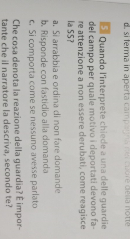 d. si ferma in aperta campagna nei cubre della notte
5. Quando l'interprete chiede a una delle guardie
del campo per quale motivo i deportati devono fa-
re attenzione a non essere derubati, come reagisce
la SS?
a. Si arrabbia e ordina di non fare domande
b. Risponde con fastidio alla domanda
c. Si comporta come se nessuno avesse parlato
Che cosa denota la reazione della guardia? É impor-
tante che il narratore la descriva, secondo te?