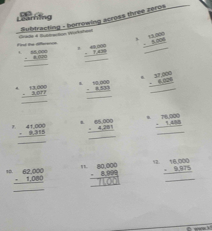 Learning K 5 
Subtracting - borrowing across three zeros 
Grade 4 Subtraction Worksheet 
Find the difference. 3. beginarrayr 13,000 -5,006 hline endarray _
beginarrayr 55,000 -8,020 hline endarray 2 beginarrayr 49,000 -7,439 hline endarray _ 
6. beginarrayr 37,000 -6,026 hline endarray
4 beginarrayr 13,000 -3,077 hline endarray _ 
5. beginarrayr 10,000 -8,533 hline endarray _ 
9. 
7. beginarrayr 41,000 -9,315 hline endarray
_ 
B. beginarrayr 65,000 -4,281 hline endarray beginarrayr 76,000 -1,488 hline endarray _ 
... 
.. 
_ 
12. beginarrayr 16,000 -9,975 hline endarray
11. 
10. 
_ beginarrayr 62,000 -1,080 hline endarray
_
∴ △ ADCsim -C