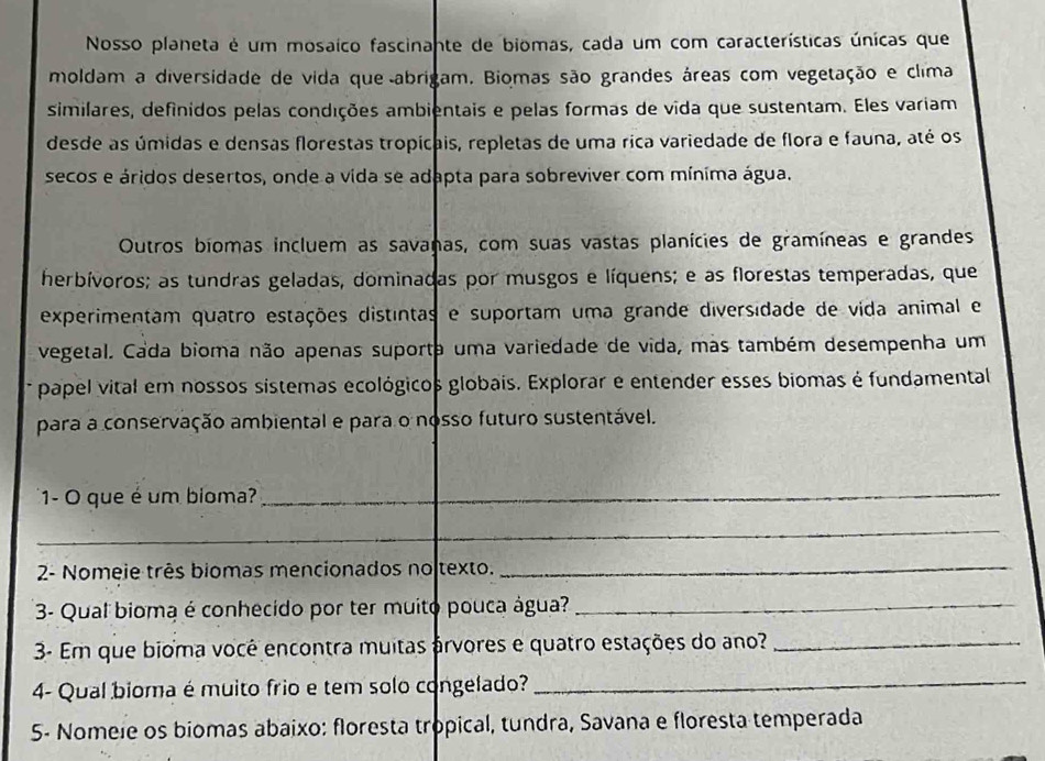Nosso planeta é um mosaico fascinante de biomas, cada um com características únicas que 
moldam a diversidade de vida que abrigam. Biomas são grandes áreas com vegetação e clima 
similares, definidos pelas condições ambientais e pelas formas de vida que sustentam. Eles variam 
desde as úmidas e densas florestas tropicais, repletas de uma rica variedade de flora e fauna, até os 
secos e áridos desertos, onde a vida se adapta para sobreviver com mínima água. 
Outros biomas incluem as savanas, com suas vastas planícies de gramíneas e grandes 
herbívoros; as tundras geladas, dominadas por musgos e líquens; e as florestas temperadas, que 
experimentam quatro estações distintas e suportam uma grande diversidade de vida animal e 
vegetal. Cada bioma não apenas suporta uma variedade de vida, mas também desempenha um 
papel vital em nossos sistemas ecológicos globais. Explorar e entender esses biomas é fundamental 
para a conservação ambiental e para o nosso futuro sustentável. 
1- O que é um bioma?_ 
_ 
2- Nomeie três biomas mencionados no texto. 
_ 
3- Qual bioma é conhecido por ter muito pouca água?_ 
3- Em que bioma você encontra muitas árvores e quatro estações do ano?_ 
4- Qual bioma é muito frio e tem solo congelado?_ 
5- Nomele os biomas abaixo: floresta tropical, tundra, Savana e floresta temperada