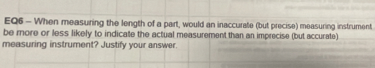 EQ6 - When measuring the length of a part, would an inaccurate (but precise) measuring instrument 
be more or less likely to indicate the actual measurement than an imprecise (but accurate) 
measuring instrument? Justify your answer.