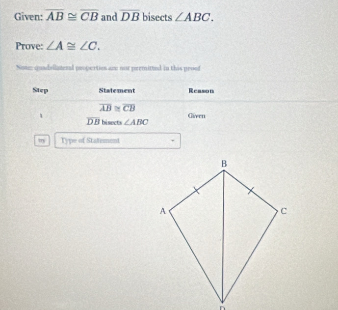 Given: overline AB≌ overline CB and overline DB bisects ∠ ABC. 
Prove: ∠ A≌ ∠ C. 
Note; quadvilateral properties are nor permitted in this proof 
Step Statement Reason
overline AB≌ overline CB
1 Given
overline DB bisects ∠ ABC
try Type of Statement