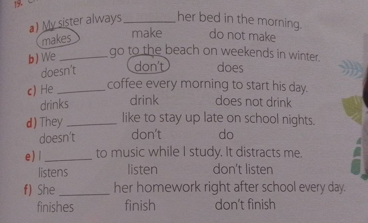 My sister always _her bed in the morning.
makes
make do not make
b) We_
go to the beach on weekends in winter.
doesn’t
don't does
c) He_
coffee every morning to start his day.
drinks
drink does not drink
d) They_
like to stay up late on school nights.
doesn’t
don't do
e) l_
to music while I study. It distracts me.
listens listen don't listen
f) She _her homework right after school every day.
finishes finish don't finish