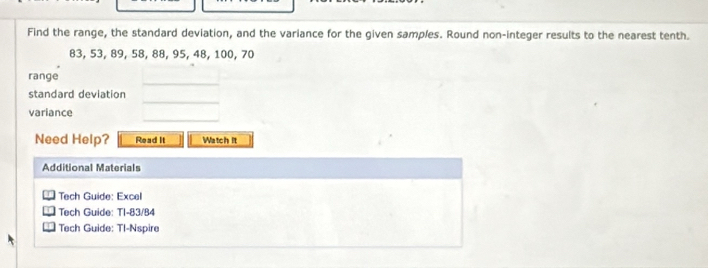 Find the range, the standard deviation, and the variance for the given samples. Round non-integer results to the nearest tenth.
83, 53, 89, 58, 88, 95, 48, 100, 70
_ 
range 
_ 
standard deviation 
_ 
variance 
Need Help? Read It Watch it 
Additional Materials 
Tech Guide: Excel 
Tech Guide: TI-83/84 
Tech Guide: Tl-Nspire