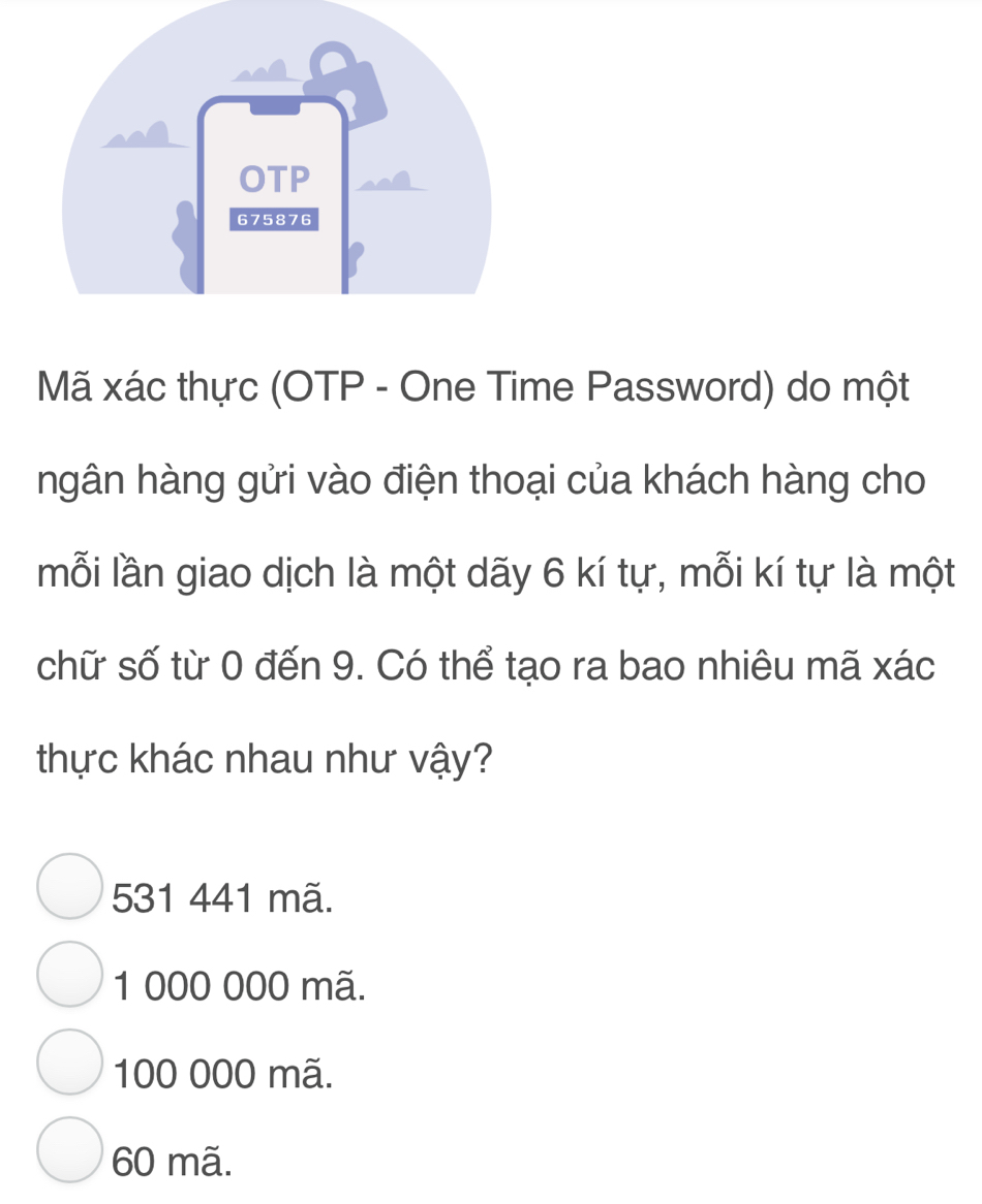 Mã xác thực (OTP - One Time Password) do một
ngân hàng gửi vào điện thoại của khách hàng cho
mỗi lần giao dịch là một dãy 6 kí tự, mỗi kí tự là một
chữ số từ 0 đến 9. Có thể tạo ra bao nhiêu mã xác
thực khác nhau như vậy?
531 441 mã.
1 000 000 mã.
100 000 mã.
60 mã.