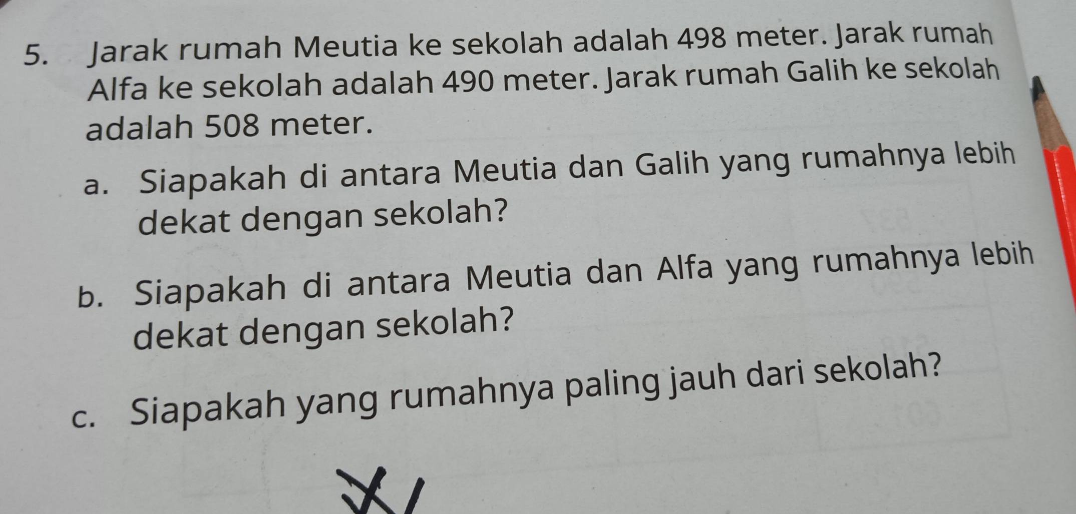 Jarak rumah Meutia ke sekolah adalah 498 meter. Jarak rumah 
Alfa ke sekolah adalah 490 meter. Jarak rumah Galih ke sekolah 
adalah 508 meter. 
a. Siapakah di antara Meutia dan Galih yang rumahnya lebih 
dekat dengan sekolah? 
b. Siapakah di antara Meutia dan Alfa yang rumahnya lebih 
dekat dengan sekolah? 
c. Siapakah yang rumahnya paling jauh dari sekolah?