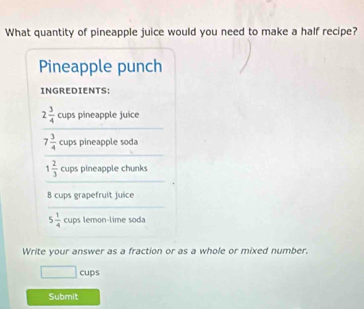 What quantity of pineapple juice would you need to make a half recipe? 
Pineapple punch 
INGREDIENTS: 
_
2 3/4  cups pineapple juice 
_
7 3/4  cups pineapple soda 
_
1 2/3  cups pineapple chunks
8 cups grapefruit juice 
_
5 1/4  cups lemon-lime soda 
_ 
Write your answer as a fraction or as a whole or mixed number. 
cups 
Submit