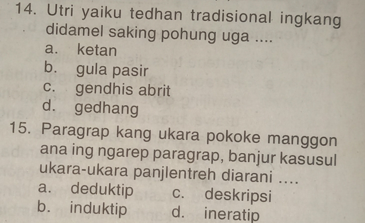 Utri yaiku tedhan tradisional ingkang
didamel saking pohung uga ....
a. ketan
b. gula pasir
c. gendhis abrit
d. gedhang
15. Paragrap kang ukara pokoke manggon
ana ing ngarep paragrap, banjur kasusul
ukara-ukara panjlentreh diarani ....
a. deduktip c. deskripsi
b. induktip d. ineratip