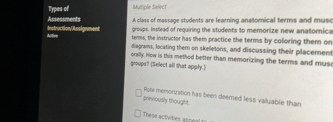 Types of Multiple Select
Assessments A class of massage students are learning anatomical terms and musc
Instruction/Assignment groups. Instead of requiring the students to memorize new anatomica
Active terms, the instructor has them practice the terms by coloring them on
diagrams, locating them on skeletons, and discussing their placement
orally. How is this method better than memorizing the terms and musc
groups? (Select all that apply.)
Rote memorization has been deemed less valuable than
previously thought.
These activities appeal to