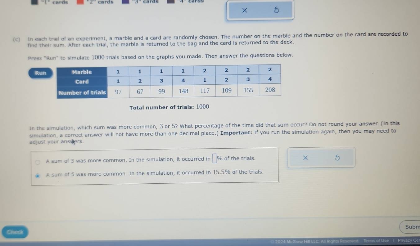 '1' cards 2 cards cards
×
(c) In each trial of an experiment, a marble and a card are randomly chosen. The number on the marble and the number on the card are recorded to
find their sum. After each trial, the marble is returned to the bag and the card is returned to the deck.
Press "Run" to simulate 1000 trials based on the graphs you made. Then answer the questions below.
R
Total number of trials: 1000
In the simulation, which sum was more common, 3 or 5? What percentage of the time did that sum occur? Do not round your answer. (In this
simulation, a correct answer will not have more than one decimal place.) Important: If you run the simulation again, then you may need to
adjust your answers.
A sum of 3 was more common. In the simulation, it occurred in □ 9 of the trials. ×
A sum of 5 was more common. In the simulation, it occurred in 15.5% of the trials.
Subm
Check
2024 McGraw Hill LLC. All Rights Reserved Terms of Use ! Privacy Ce