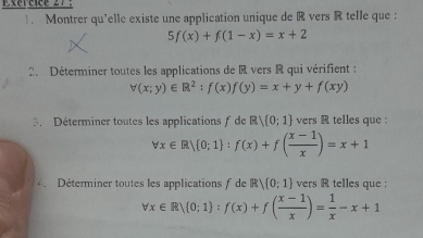 Fxércice 27 
). Montrer qu’elle existe une application unique de R vers R telle que :
5f(x)+f(1-x)=x+2
2. Déterminer toutes les applications de R vers R qui vérifient :
forall (x;y)∈ R^2:f(x)f(y)=x+y+f(xy)
3. Déterminer toutes les applications f de R)(0;1) vers R telles que :
forall x∈ R/ 0;1 :f(x)+f( (x-1)/x )=x+1
Déterminer toutes les applications f de R) 0;1 vers R telles que :
forall x∈ R| 0;1 :f(x)+f( (x-1)/x )= 1/x -x+1