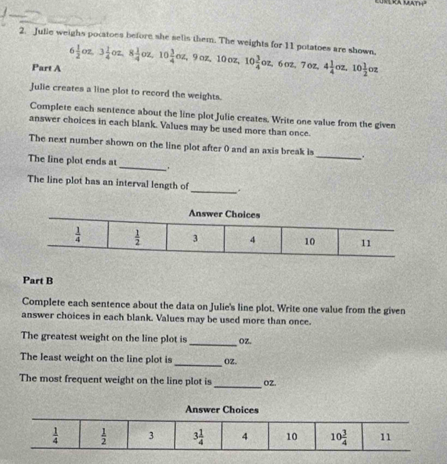 Julie weighs pocatoes before she sells them. The weights for 11 potatoes are shown,
Part A 6 1/2 oz,3 1/4 oz,8 1/4 oz,10 3/4 oz,9oz,10oz,10 3/4 oz,6oz,7oz,4 1/4 oz,10 1/2 oz
Julie creates a line plot to record the weights.
Complete each sentence about the line plot Julie creates. Write one value from the given
answer choices in each blank. Values may be used more than once.
The next number shown on the line plot after 0 and an axis break is_ .
The line plot ends at_ .
_
The line plot has an interval length of
Part B
Complete each sentence about the data on Julie's line plot. Write one value from the given
answer choices in each blank. Values may be used more than once.
The greatest weight on the line plot is _OZ.
_
The least weight on the line plot is OZ,
_
The most frequent weight on the line plot is oZ.
Answer Choices
 1/4   1/2  3 3 1/4  4 10 10 3/4  11