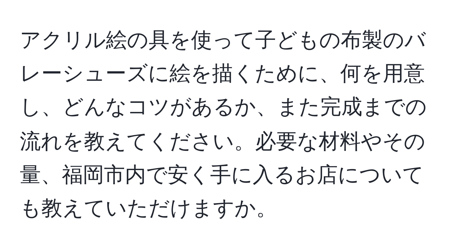 アクリル絵の具を使って子どもの布製のバレーシューズに絵を描くために、何を用意し、どんなコツがあるか、また完成までの流れを教えてください。必要な材料やその量、福岡市内で安く手に入るお店についても教えていただけますか。