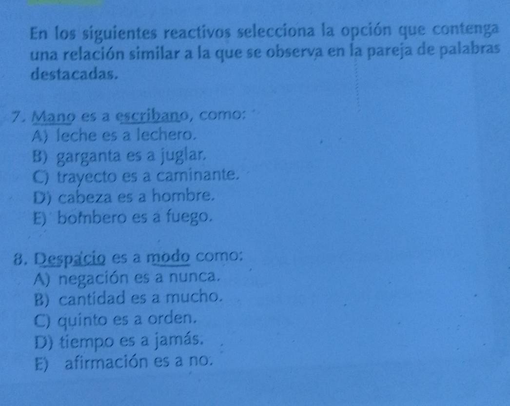 En los siguientes reactivos selecciona la opción que contenga
una relación similar a la que se observa en la pareja de palabras
destacadas.
7. Mano es a escribano, como:
A) leche es a lechero.
B) garganta es a juglar.
C) trayecto es a caminante.
D) cabeza es a hombre.
E) bombero es a fuego.
8. Despacio es a modo como:
A) negación es a nunca.
B) cantidad es a mucho.
C) quinto es a orden.
D) tiempo es a jamás.
E) afirmación es a no.