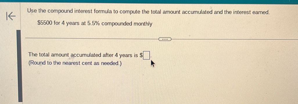 Use the compound interest formula to compute the total amount accumulated and the interest earned.
$5500 for 4 years at 5.5% compounded monthly 
The total amount accumulated after 4 years is $□. 
(Round to the nearest cent as needed.)