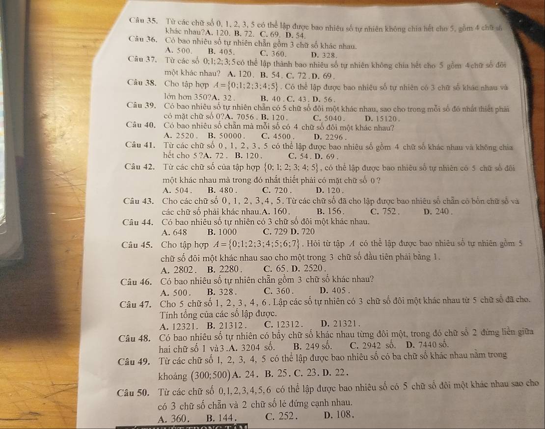 Từ các chữ số 0, 1, 2, 3, 5 có thể lập được bao nhiêu số tự nhiên không chia hết cho 5, gồm 4 chữ ố
khác nhau?A. 120. B. 72. C. 69. D. 54.
Câu 36. Có bao nhiêu số tự nhiên chẵn gồm 3 chữ số khác nhau.
A. 500 B. 405. C. 360. D. 328,
Câu 37. Từ các số 0;1;2;3;5 có thể lập thành bao nhiêu số tự nhiên không chia hết cho 5 gồm 4 chữ số đổi
một khác nhau? A. 120. B. 54. C. 72 . D. 69.
Câu 38. Cho tập hợp A= 0;1;2;3;4;5. Có thể lập được bao nhiêu số tự nhiên có 3 chữ số khác nhau và
lớn hơn 350?A. 32 . B. 40 . C. 43 . D. 56 .
Câu 39. Có bao nhiêu số tự nhiên chẵn có 5 chữ số đôi một khác nhau, sao cho trong mỗi số đó nhất thiết phải
có mặt chữ số 0?A. 7056 . B. 120 . C. 5040 . D. 15120 .
Câu 40. Có bao nhiêu số chẵn mà mỗi số có 4 chữ số đôi một khác nhau?
A. 2520 . B. 50000 . C. 4500 . D. 2296 .
Câu 41. Từ các chữ số 0, 1, 2, 3, 5 có thể lập được bao nhiêu số gồm 4 chữ số khác nhau và không chia
hết cho 5 ?A. 72 . B. 120 . C. 54 . D. 69 .
Câu 42. Từ các chữ số của tập hợp  0;1;2;3;4;5 , có thể lập được bao nhiêu số tự nhiên có 5 chữ số đôi
một khác nhau mà trong đó nhất thiết phải có mặt chữ số 0 ?
A. 504 . B. 480 . C. 720 . D. 120 .
Câu 43. Cho các chữ số 0, 1, 2, 3,4, 5. Từ các chữ số đã cho lập được bao nhiêu số chẵn có bốn chữ số và
các chữ số phải khác nhau.A. 160. B. 156. C. 752 . D. 240 .
Câu 44. Có bao nhiêu số tự nhiên có 3 chữ số đôi một khác nhau.
A. 648 B. 1000 C. 729 D. 720
Câu 45. Cho tập hợp A= 0;1;2;3;4;5;6;7.Hỏi từ tập A có thể lập được bao nhiêu số tự nhiên gồm 5
chữ số đôi một khác nhau sao cho một trong 3 chữ số đầu tiên phải bằng 1.
A. 2802 . B. 2280 . C. 65. D. 2520 .
Câu 46. Có bao nhiêu số tự nhiên chẵn gồm 3 chữ số khác nhau?
A. 500 . B. 328 . C. 360 . D. 405 .
Câu 47. Cho 5 chữ số 1, 2, 3, 4, 6. Lập các số tự nhiên có 3 chữ số đôi một khác nhau từ 5 chữ số đã cho.
Tính tổng của các số lập được.
A. 12321. B. 21312 . C. 12312 . D. 21321 .
Câu 48. Có bao nhiêu số tự nhiên có bầy chữ số khác nhau từng đôi một, trong đó chữ số 2 đứng liền giữa
hai chữ số 1 và 3 .A. 3204 số. B. 249 số. C. 2942 số. D. 7440 số.
Câu 49. Từ các chữ số 1, 2, 3, 4, 5 có thể lập được bao nhiêu số có ba chữ số khác nhau nằm trong
khoảng (300;500) A. 24 . B. 25 .  C. 23. D. 22 .
Câu 50. Từ các chữ số 0,1,2,3,4,5,6 có thể lập được bao nhiêu số có 5 chữ số đôi một khác nhau sao cho
có 3 chữ số chẵn và 2 chữ số lẻ đứng cạnh nhau.
A. 360. B. 144. C. 252 . D. 108 .