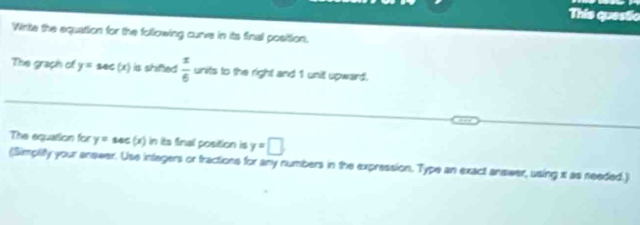 This questio 
Wrte the equattion for the following curve in its final position. 
The graph of y=sec (x) is shified  x/6  units to the right and 1 unit upward. 
The equation for y=sec (x) in its final position is y=□
(Simplity your answer. Use integers or fractions for any numbers in the expression. Type an exact answer, using x as needed.)