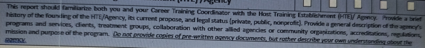 This report should familiarize both you and your Career Training Coordinator with the Host Training Establishment (HTE)/ Agency. Provide a brief 
history of the founding of the HTE/Agency, its current propose, and legal status (private, public, nonprofit). Provide a general description of the agency's 
programs and services, clients, treatment groups, collaboration with other allied agencies or community organizations, accreditations, regulations, 
mission and purpose of the program. Do not provide copies of pre-written ogency documents, but rother describe your own understonding about the 
agency.