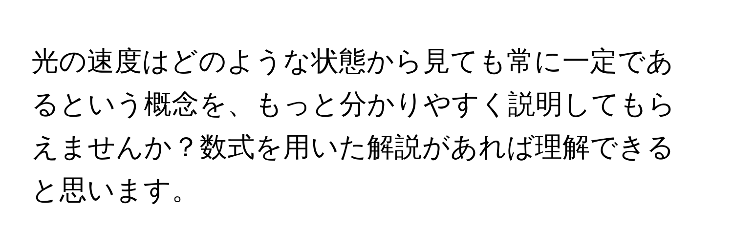 光の速度はどのような状態から見ても常に一定であるという概念を、もっと分かりやすく説明してもらえませんか？数式を用いた解説があれば理解できると思います。