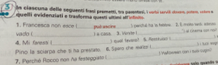 In clascuna delle seguenti frasí premetti, tra parentesi, i verbi servió dovan, patem, voleore a 
quelli evidenziati e trasforma questi ultimi alfinfinito. 
1. Francesca non esce ( _può uscire_ ) perctsó ha 'is febbee. 2. E molto wrtk adesso 
vado ( _) a casa. 3. Vinite l _"I al cinera con noi! 
4. Mi faresti l ) qual (avore? 5. Aestituiso i_ 
Pino la sciarpa che ti ha prestato. 6. Spero che realizz l_ jì huái wogn 
7. Perché Rocco non he festeggiato _5Halloween, con I swal cugen? 
ror sala quanãa se