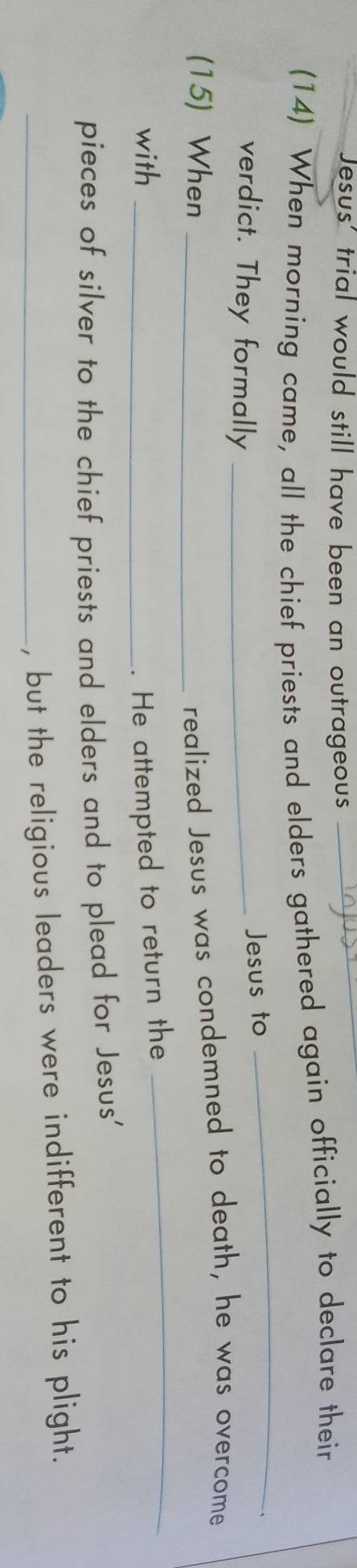 Jesus' trial would still have been an outrageous 
(14) When morning came, all the chief priests and elders gathered again officially to declare their 
verdict. They formally_ 
Jesus to 
_ 
(15) When_ 
realized Jesus was condemned to death, he was overcome 
with_ 
. He attempted to return the_ 
pieces of silver to the chief priests and elders and to plead for Jesus' 
_, but the religious leaders were indifferent to his plight.