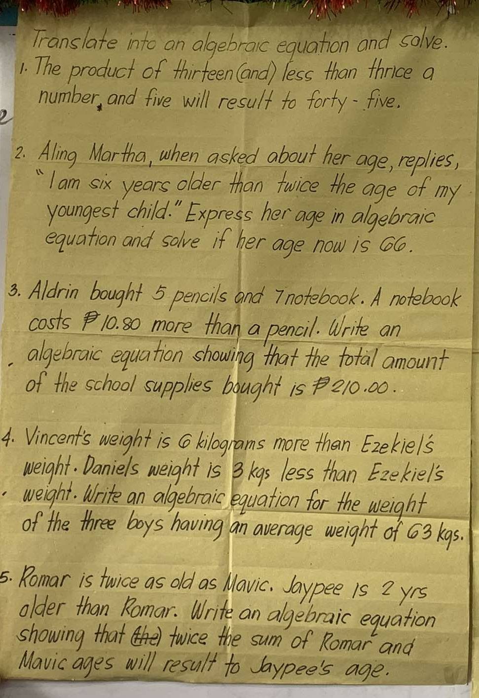 Translate into an algebraic equation and solve. 
1. The product of thirteen (and) less than thnice a 
number, and five will result to forty-five. 
2. Aling Martha, when asked about her age, replies, 
" I am six years older than fwice the age of my 
youngest child. " Express her age in algebraic 
equation and solve if her age now is 66. 
3. Aldrin bought 5 pencils and I notebook. A notebook 
costs 10. so more than a pencil. Write an 
algebraic equation showing that the total amount 
of the school supplies bought is 210. 00. 
4. Vincent's weight is C kilograms more than Ezekiels 
weight. Daniels weight is B kgs less than Ezekiel's 
weight. Write an algebraic equation for the weight 
of the three boys having an average weight of 63 kgs. 
5. Romar is twice as old as Mavic. Jaypee is 2 yrs
older than Romar. Write an algebraic equation 
showing that twice the sum of Romar and 
Mavicages will result to Jaypee's age.