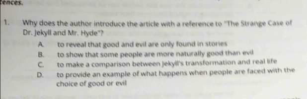 cences.
1. Why does the author introduce the article with a reference to "The Strange Case of
Dr. Jekyll and Mr. Hyde"?
A. to reveal that good and evil are only found in stories
B. to show that some people are more naturally good than evil
C. to make a comparison between Jekyll's transformation and real life
D. to provide an example of what happens when people are faced with the
choice of good or evil