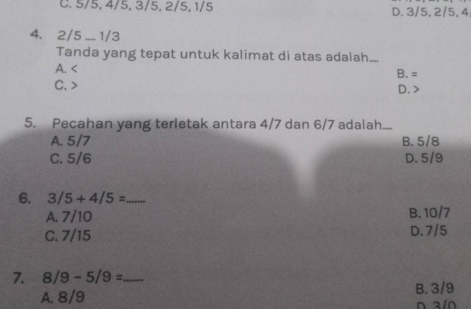 C. 5/5, 4/5, 3/5, 2/5, 1/5
D. 3/5, 2/5, 4
4. 2/5.... 1/3
Tanda yang tepat untuk kalimat di atas adalah....
A.
B. =
C. D.
5. Pecahan yang terletak antara 4/7 dan 6/7 adalah.....
A. 5/7 B. 5/8
C. 5/6 D. 5/9
6. 3/5+4/5= _
A. 7/10
B. 10/7
C. 7/15
D. 7/5
7. 8/9-5/9= _
A. 8/9
B. 3/9
D a/0