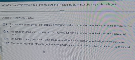 xplain the relationship between the degree of a polynemial function and the number of furning points on its graph
Ghoose the correct answer below.
A. The number of turring poits on the graph of a polynomial function is at most equal to the degree of the polynornial plus
B. The number of turing points on the graph of a polynomial function is at most equall to the degree of the polymomial
minus 1
C. The namber of turing points on the graph of a polymomial function is at most equal to the degree of the polymorial
D. The number of turring points on the graph of a polynomial function is at most equal to half the degree of the polynomial