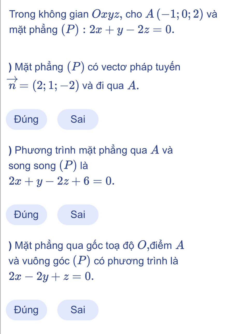 Trong không gian Oxyz, cho A(-1;0;2) và 
mặt phẳng (P) : 2x+y-2z=0. 
) Mặt phẳng (P) có vectơ pháp tuyến
vector n=(2;1;-2) và đi qua A. 
Đúng Sai 
) Phương trình mặt phẳng qua Á và 
song song (P) là
2x+y-2z+6=0. 
Đúng Sai 
) Mặt phẳng qua gốc toạ độ O,điểm A 
và vuông góc (P) có phương trình là
2x-2y+z=0. 
Đúng Sai