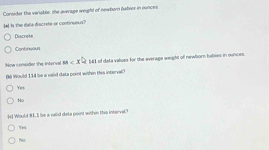 Consider the variable: the average weight of newborn babies in ounces.
(a) Is the data discrete or continuous?
Discrete
Continuous
Now consider the interval 88 141 of data values for the average weight of newborn babies in ounces.
(b) Would 114 be a valid data point within this interval?
Yes
No
(c) Would 81.1 be a valid data point within this interval?
Yes
No