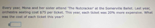 Every year; Mona and her sister attend 'The Nutcracker' at the Somerville Ballet. Last year, 
orchestra seating cost $75 per ticket. This year, each ticket was 20% more expensive. What 
was the cost of each ticket this year?
$