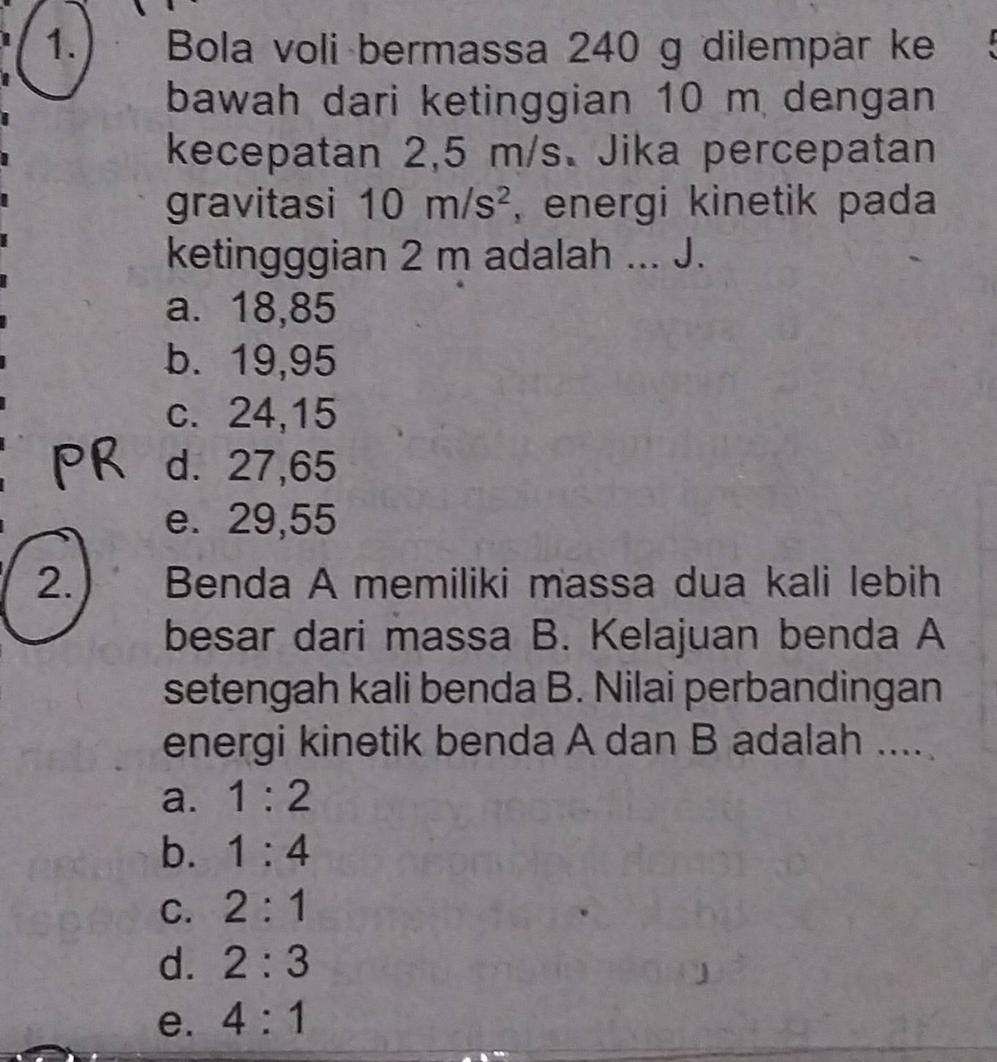 Bola voli bermassa 240 g dilempär ke
bawah dari ketinggian 10 m dengan
kecepatan 2,5 m/s 、 Jika percepatan
gravitasi 10m/s^2 , energi kinetik pada
ketingggian 2 m adalah ... J.
a. 18,85
b. 19,95
c. 24, 15
d. 27,65
e. 29,55
2.) Benda A memiliki massa dua kali lebih
besar dari massa B. Kelajuan benda A
setengah kali benda B. Nilai perbandingan
energi kinetik benda A dan B adalah ....
a. 1:2
b. 1:4
C. 2:1
d. 2:3
e. 4:1