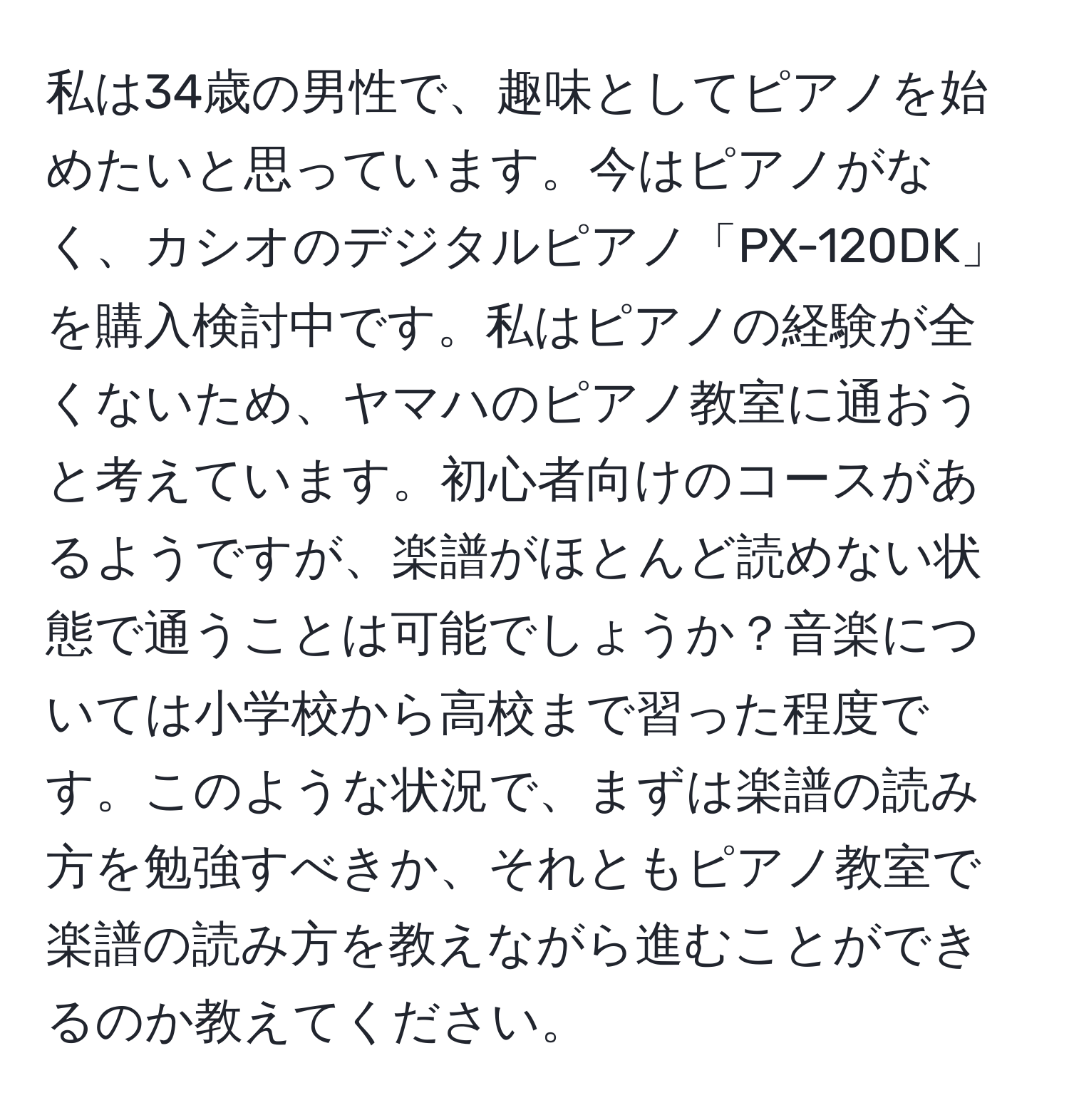 私は34歳の男性で、趣味としてピアノを始めたいと思っています。今はピアノがなく、カシオのデジタルピアノ「PX-120DK」を購入検討中です。私はピアノの経験が全くないため、ヤマハのピアノ教室に通おうと考えています。初心者向けのコースがあるようですが、楽譜がほとんど読めない状態で通うことは可能でしょうか？音楽については小学校から高校まで習った程度です。このような状況で、まずは楽譜の読み方を勉強すべきか、それともピアノ教室で楽譜の読み方を教えながら進むことができるのか教えてください。