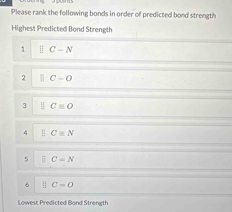 Please rank the following bonds in order of predicted bond strength
Highest Predicted Bond Strength
1 C-N
2 C-O
3 Cequiv O
4 Cequiv N
5 C=N
6 C=O
Lowest Predicted Bond Strength