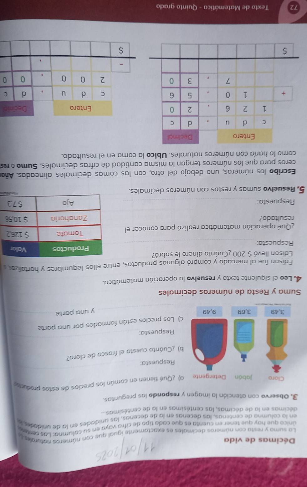 Décimas de vida
La suma y resta con números decimales es exactamente igual que con números naturaes la
único que hav que tener en cuenta es que cada tipo de cifra vaya en su columna: Las centere
en la columna de centenas, las decenas en la de decenas, las unidades en la de unidades, 
décimas en la de décimas, las centésimas en la de centésimas...
3. Observo con atención la imagen y respondo las preguntas.
a) ¿Qué tienen en común los precios de estos produco
Respuesta:
b) ¿Cuánto cuesta el frasco de cloro?
Respuesta:
c) Los precios están formados por una parte
y una parte
Suma y Resta de números decimales
4. Leo el siguiente texto y resuelvo la operación matemática.
Edison fue al mercado y compró algunos productos, entre ellos legumbres y hortalizos 
Edison llevó $ 200 ¿Cuánto dinero le sobró?
Respuesta: 
¿Qué operación matemática realizó para conocer el
resultado? 
Respuesta: 
5. Resuelvo sumas y restas con números decimales.
Escribo los números, uno debajo del otro, con las comas decimales alineadas. Aña
ceros para que los números tengan la misma cantidad de cifras decimales. Sumo o res
como lo haría con números naturales. Ubico la coma en el resultado.
Entero Decimal
C d u , d C
$
beginarrayr 200 - hline endarray / 0 0
Texto de Matemática - Quinto grado