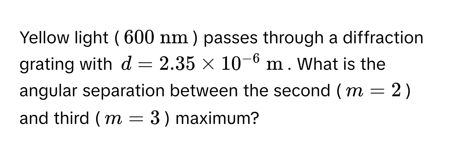 Yellow light ($600  nm$) passes through a diffraction grating with $d = 2.35 * 10^(-6)  m$. What is the angular separation between the second ($m = 2$) and third ($m = 3$) maximum?