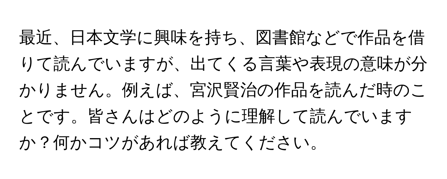 最近、日本文学に興味を持ち、図書館などで作品を借りて読んでいますが、出てくる言葉や表現の意味が分かりません。例えば、宮沢賢治の作品を読んだ時のことです。皆さんはどのように理解して読んでいますか？何かコツがあれば教えてください。