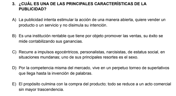 CUÁL ES UNA DE LAS PRINCIPALES CARACTERÍSTICAS DE LA
PUBLICIDAD?
A) La publicidad intenta estimular la acción de una manera abierta, quiere vender un
producto o un servicio y no disimula su intención.
B) Es una institución rentable que tiene por objeto promover las ventas, su éxito se
mide contabilizando sus ganancias.
C) Recurre a impulsos egocéntricos, personalistas, narcisistas, de estatus social, en
situaciones mundanas; uno de sus principales resortes es el sexo.
D) Por la competencia misma del mercado, vive en un perpetuo torneo de superlativos
que llega hasta la invención de palabras.
E) El propósito culmina con la compra del producto; todo se reduce a un acto comercial
sin mayor trascendencia.