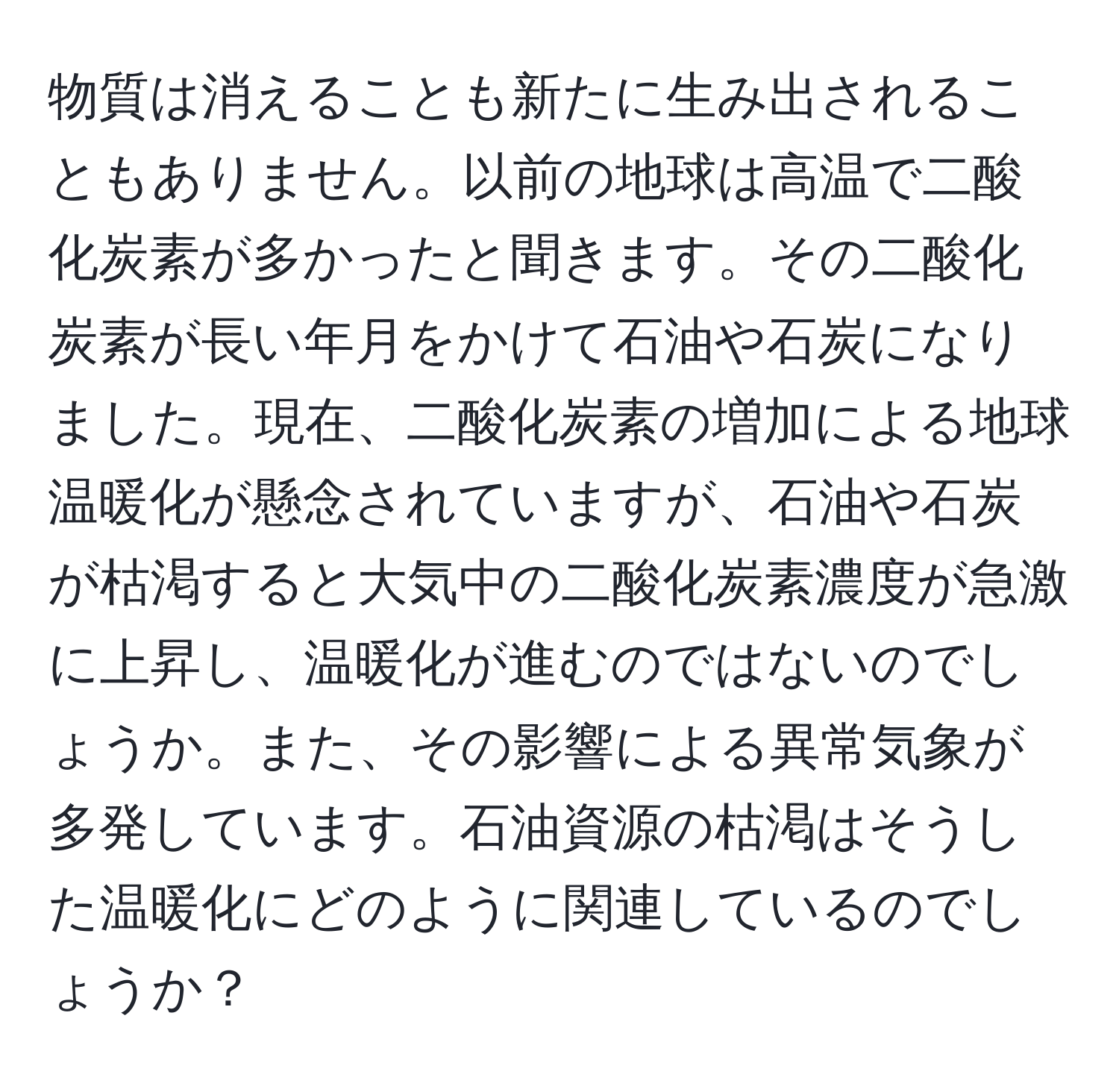 物質は消えることも新たに生み出されることもありません。以前の地球は高温で二酸化炭素が多かったと聞きます。その二酸化炭素が長い年月をかけて石油や石炭になりました。現在、二酸化炭素の増加による地球温暖化が懸念されていますが、石油や石炭が枯渇すると大気中の二酸化炭素濃度が急激に上昇し、温暖化が進むのではないのでしょうか。また、その影響による異常気象が多発しています。石油資源の枯渇はそうした温暖化にどのように関連しているのでしょうか？