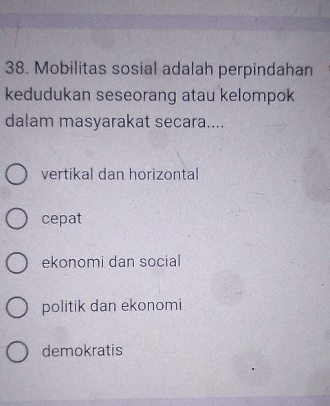 Mobilitas sosial adalah perpindahan
kedudukan seseorang atau kelompok
dalam masyarakat secara....
vertikal dan horizontal
cepat
ekonomi dan social
politik dan ekonomi
demokratis