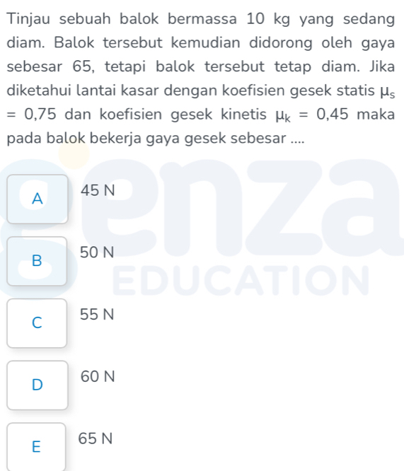 Tinjau sebuah balok bermassa 10 kg yang sedang
diam. Balok tersebut kemudian didorong oleh gaya
sebesar 65, tetapi balok tersebut tetap diam. Jika
diketahui lantai kasar dengan koefisien gesek statis mu _s
=0,75 dan koefisien gesek kinetis mu _k=0,45 maka
pada balok bekerja gaya gesek sebesar ....
A 45 N
B 50 N
EDUCATION
C 55 N
D 60 N
E 65 N