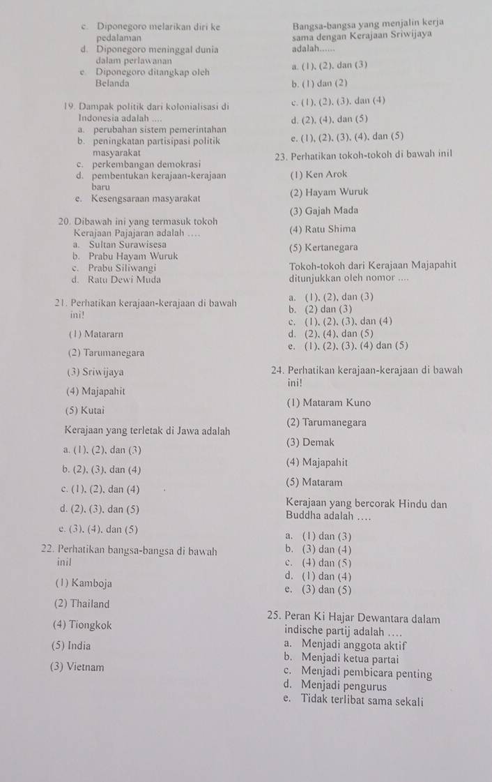 c. Diponegoro melarikan diri ke Bangsa-bangsa yang menjalin kerja
pedalaman sama dengan Kerajaan Sriwijaya
d. Diponegoro meninggal dunia adalah......
dalam perlawanan
e Diponegoro ditangkap oleh a. (1), (2), dan (3)
Belanda
b. (1) dan (2)
19. Dampak politik dari kolonialisasi di c. (1), (2), (3), dan (4)
Indonesia adalah .…
a. perubahan sistem pemerintahan d. (2), (4), dan (5)
b. peningkatan partisipasi politik e. (1), (2), (3), (4), dan (5)
masyarakat
c. perkembangan demokrasi 23. Perhatikan tokoh-tokoh di bawah inil
d. pembentukan kerajaan-kerajaan (1) Ken Arok
baru
e. Kesengsaraan masyarakat (2) Hayam Wuruk
(3) Gajah Mada
20. Dibawah ini yang termasuk tokoh
Kerajaan Pajajaran adalah .... (4) Ratu Shima
a. Sultan Surawisesa
b. Prabu Hayam Wuruk (5) Kertanegara
c. Prabu Siliwangi Tokoh-tokoh dari Kerajaan Majapahit
d. Ratu Dewi Muda ditunjukkan oleh nomor ....
21. Perhatikan kerajaan-kerajaan di bawah b. (2) dan (3) a. (1), (2), dan (3)
ini!
c. (1), (2), (3), dan (4)
(1) Matararn d. (2), (4), dan (5)
(2) Tarumanegara e. (1), (2), (3), (4) dan (5)
(3) Sriwijaya 24. Perhatikan kerajaan-kerajaan di bawah
ini!
(4) Majapahit
(5) Kutai (1) Mataram Kuno
Kerajaan yang terletak di Jawa adalah (2) Tarumanegara
(3) Demak
a. (1), (2), dan (3)
b. (2), (3), dan (4) (4) Majapahit
(5) Mataram
c. (1), (2), dan (4)
Kerajaan yang bercorak Hindu dan
d. (2), (3), dan (5) Buddha adalah …
e. (3), (4), dan (5) a. (1) dan (3)
22. Perhatikan bangsa-bangsa di bawah b. (3) dan (4)
inil c. (4) dan (5)
d. (1)dan (4)
(1) Kamboja e. (3) dan (5)
(2) Thailand 25. Peran Ki Hajar Dewantara dalam
(4) Tiongkok indische partij adalah ….
a. Menjadi anggota aktif
(5) India b. Menjadi ketua partai
c. Menjadi pembicara penting
(3) Vietnam d. Menjadi pengurus
e. Tidak terlibat sama sekali