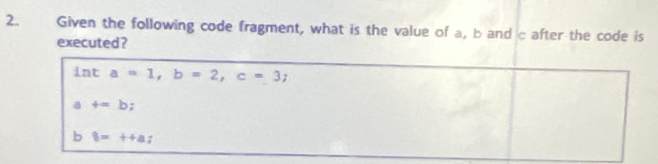 Given the following code fragment, what is the value of a, b and c after the code is
executed ?
n t a=1, b=2, c=3;
a f=b;
b 8=++a;