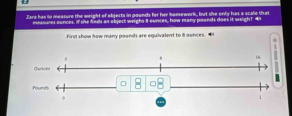 Zara has to measure the weight of objects in pounds for her homework, but she only has a scale that
measures ounces. If she finds an object weighs 8 ounces, how many pounds does it weigh? •
First show how many pounds are equivalent to 8 ounces. •