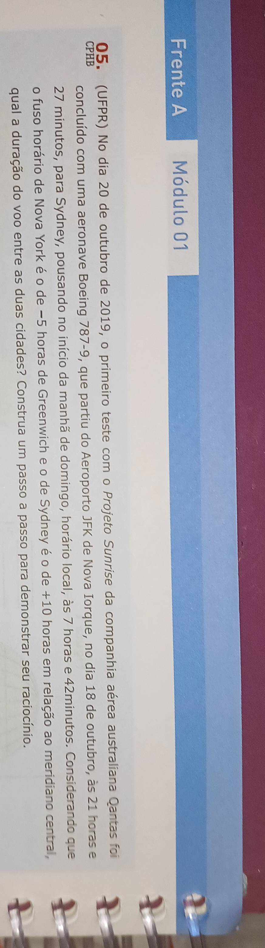 Frente A Módulo 01 
05. (UFPR) No dia 20 de outubro de 2019, o primeiro teste com o Projeto Sunrise da companhia aérea australiana Qantas foi 
CPHB 
concluído com uma aeronave Boeing 787-9, que partiu do Aeroporto JFK de Nova Iorque, no dia 18 de outubro, às 21 horas e
27 minutos, para Sydney, pousando no início da manhã de domingo, horário local, às 7 horas e 42minutos. Considerando que 
o fuso horário de Nova York é o de −5 horas de Greenwich e o de Sydney é o de +10 horas em relação ao meridiano central, 
qual a duração do voo entre as duas cidades? Construa um passo a passo para demonstrar seu raciocínio.