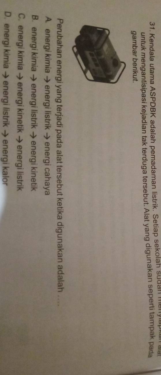 Kendala utama ASPDBK adalah pemadaman listrik. Setiap sekolah sudan menylapkan ala
untuk mengantisipasi kejadian tak terduga tersebut. Alat yang digunakan seperti tampak pada
gambar berikut.
Perubahan energi yang terjadi pada alat tersebut ketika digunakan adalah . ..
A. energi kimia → energi listrik → energi cahaya
B. energi kimia → energi listrik energi kinetik
C. energi kimia → energi kinetik → energi listrik
D. energi kimia → energi listrik → energi kalor