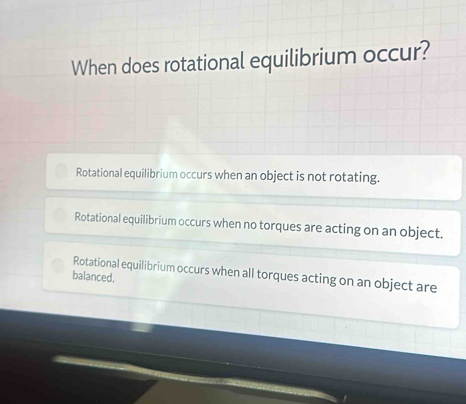 When does rotational equilibrium occur?
Rotational equilibrium occurs when an object is not rotating.
Rotational equilibrium occurs when no torques are acting on an object.
Rotational equilibrium occurs when all torques acting on an object are
balanced.