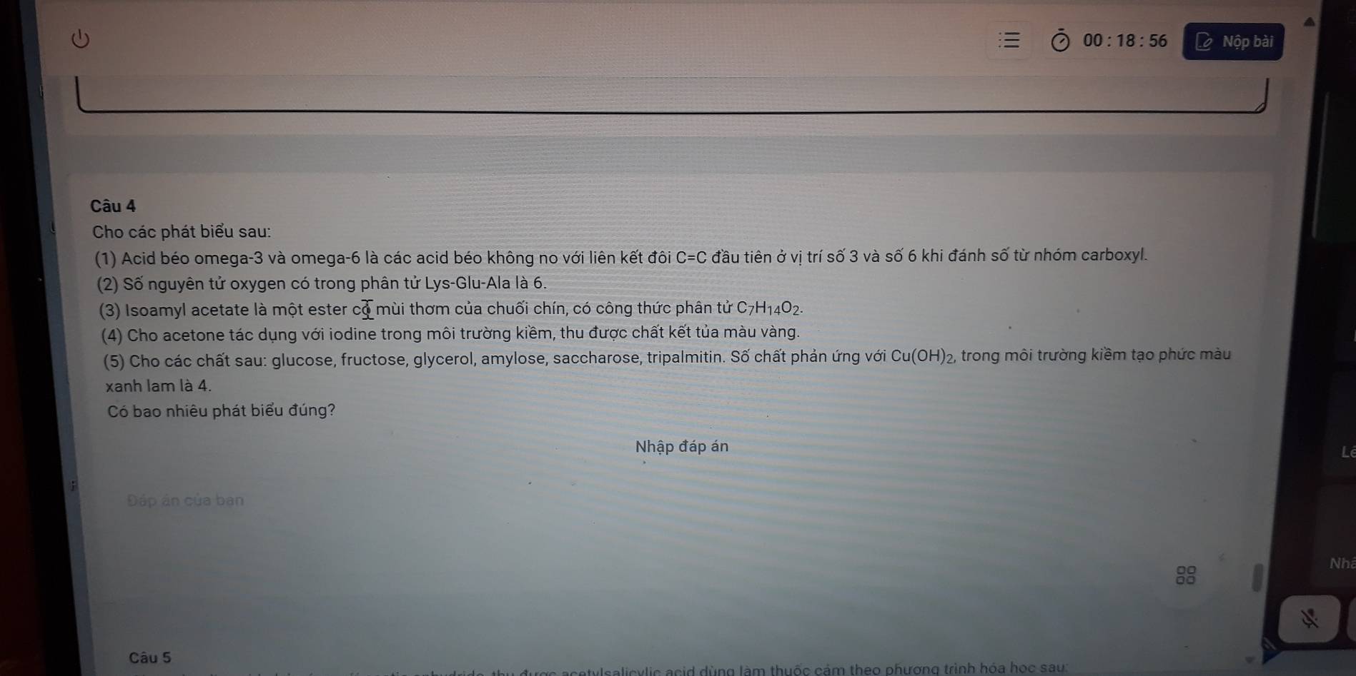 00:18:56 L Nộp bài 
Câu 4 
Cho các phát biểu sau: 
(1) Acid béo omega -3 và omega -6 là các acid béo không no với liên kết đôi C=C đầu tiên ở vị trí số 3 và số 6 khi đánh số từ nhóm carboxyl. 
(2) Số nguyên tử oxygen có trong phân tử Lys-Glu-Ala là 6. 
(3) Isoamyl acetate là một ester cd mùi thơm của chuối chín, có công thức phân tử C7H14O2. 
(4) Cho acetone tác dụng với iodine trong môi trường kiềm, thu được chất kết tủa màu vàng. 
(5) Cho các chất sau: glucose, fructose, glycerol, amylose, saccharose, tripalmitin. Số chất phản ứng với Cu(OH)_2 trong môi trường kiềm tạo phức màu 
xanh lam là 4. 
Có bao nhiêu phát biểu đúng? 
Nhập đáp án 
Đáp án của ban 
8 
Nh 
Câu 5 
vlic acid dùng làm thuốc cảm theo phương trình hóa học sau: