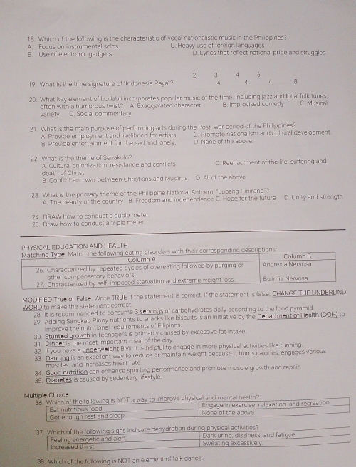 Which of the following is the characteristic of vocal nationalistic music in the Philippines?
A. Focus on instrumental solos C. Heavy use of foreign languages
B. Use of electronic gadgets D. Lyrics that reflect national pride and struggles
2 3 6
19. What is the time signature of "Indonesia Raya"? 4 4 4 8
20. What key element of bodabil incorperates popular music of the time, including jazz and local folk tunes. C. Musica
often with a humorous twist? A. Exaggerated character B. Improvised comedy
varliety D. Social commentary
21. What is the main purpose of performing arts during the Post-war period of the Philippines?
A. Provide employment and livelihood for artists. C. Promote nationalism and cultural development
B. Provide entertainment for the sad and lonely. D. None of the above.
22. What is the theme of Senakulo? C. Reenactment of the life, suffering and
A. Cultural colonization, resistance and conflicts
death of Christ
B. Conflict and war between Christians and Muslims. D. All of the above
23. What is the primary theme of the Philippine National Anther, "Lupang Hinirang"? D. Unity and strength
A. The beauty of the country B. Freedom and independence C. Hope for the future
24. DRAW how to conduct a duple meter.
25. Draw how to conduct a triple meter.
PHYSICAL EDUCATION AND HEALTH
MODIFIED True or False. Write TRUE if the statement is correct. If the statement is faise. CHANGE THE UNDERLIND
WORD to make the statement correct
28. It is recommended to consume 3 servings of carbehydrates daily according to the food pyramid.
29. Adding Sangkap Pinoy nutrients to snacks like biscuits is an initiative by the Department of Health (DOH) to
improve the nutritional requirements of Filipinos
3D. Stunted growth in teenagers is primarily caused by excessive fat intake
31. Dinner is the most important meal of the day.
32. If you have a underweight BMI. It is helpful to engage in more physical activities like running
33. Dancing is an excellent way to reduce or maintain weight because it burns calories, engages various
muscles, and increases heart rate.
34. Good nutrition can enhance sporting performance and promote muscle growth and repair.
35. Diabetes is caused by sedentary lifestyle.
Multiple Choice
prove physical and mentall health?
37. Which of the following signs indicate dehydration during physical activities? Dark uriné, dizziness, and fatique
Feeling energetic and a ert Sweating excessively.
Increased thirst
38. Which of the following is NOT an element of folk dance?